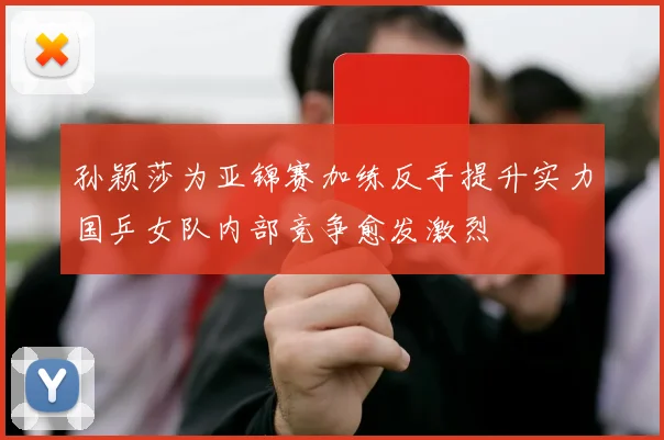 孙颖莎为亚锦赛加练反手提升实力国乒女队内部竞争愈发激烈