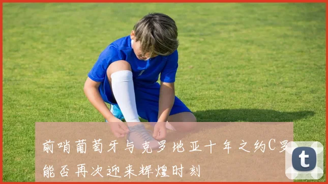 前哨葡萄牙与克罗地亚十年之约C罗能否再次迎来辉煌时刻