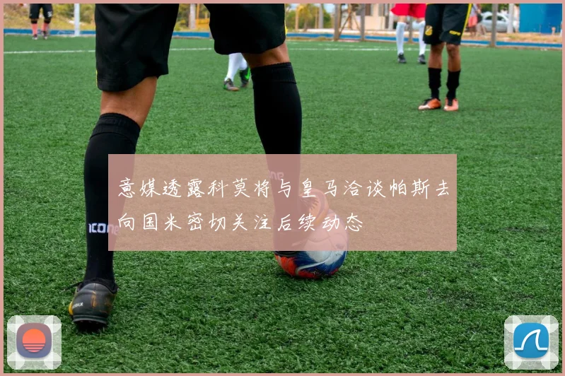 意媒透露科莫将与皇马洽谈帕斯去向国米密切关注后续动态