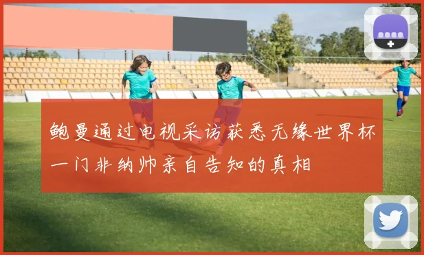 鲍曼通过电视采访获悉无缘世界杯一门非纳帅亲自告知的真相