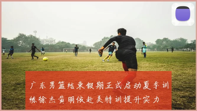 广东男篮结束假期正式启动夏季训练徐杰黄明依赴美特训提升实力