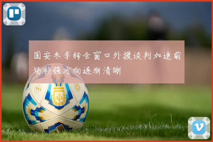 国安冬季转会窗口外援谈判加速前场补强方向逐渐清晰