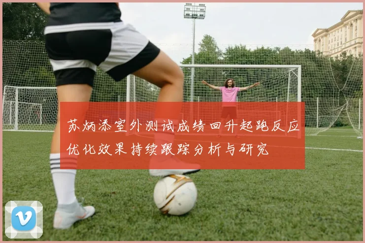 苏炳添室外测试成绩回升起跑反应优化效果持续跟踪分析与研究