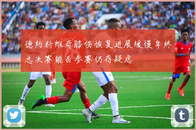 德约科维奇膝伤恢复进展缓慢年终总决赛能否参赛仍存疑虑