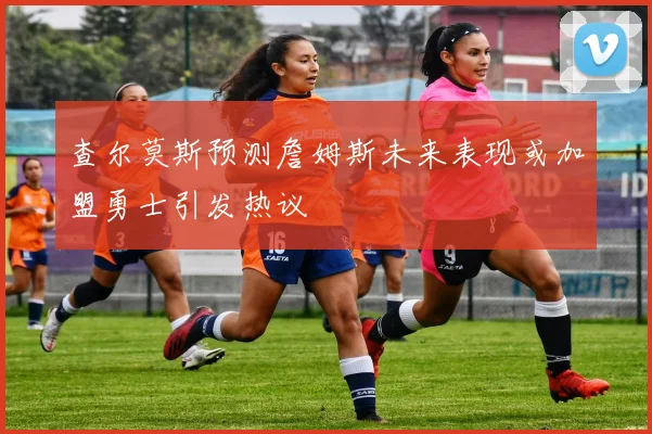 查尔莫斯预测詹姆斯未来表现或加盟勇士引发热议