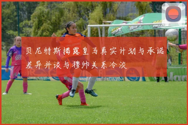 贝尼特斯揭露皇马真实计划与承诺差异并谈与穆帅关系冷淡