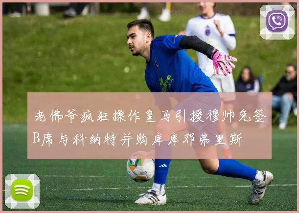 老佛爷疯狂操作皇马引援穆帅免签B席与科纳特并购库库邓弗里斯