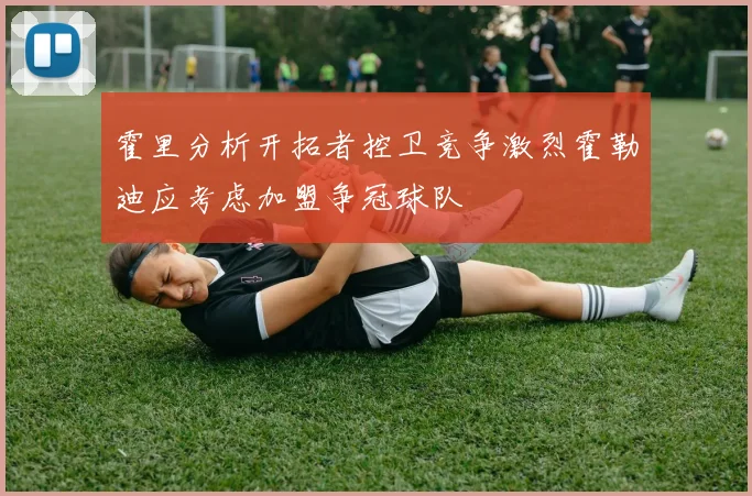 霍里分析开拓者控卫竞争激烈霍勒迪应考虑加盟争冠球队