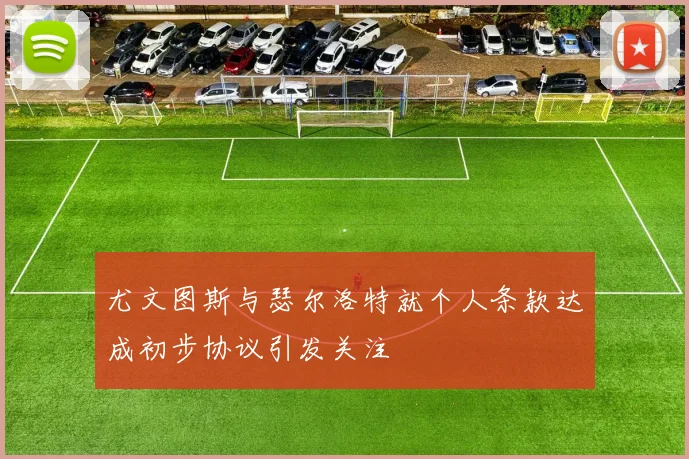 尤文图斯与瑟尔洛特就个人条款达成初步协议引发关注