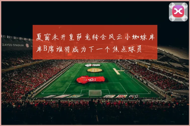夏窗未开皇萨竞转会风云小蜘蛛库库B席谁将成为下一个焦点球员