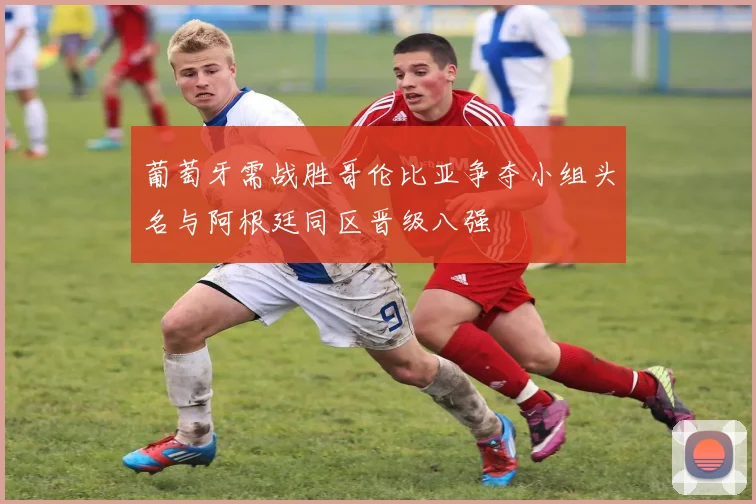 葡萄牙需战胜哥伦比亚争夺小组头名与阿根廷同区晋级八强