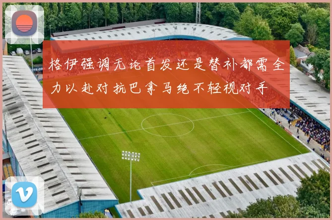 格伊强调无论首发还是替补都需全力以赴对抗巴拿马绝不轻视对手