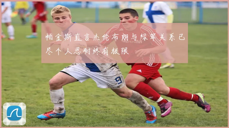 帕金斯直言杰伦布朗与绿军关系已尽个人忍耐终有极限