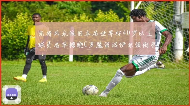 老将风采依旧本届世界杯40岁以上球员名单揭晓C罗魔笛诺伊尔领衔参赛