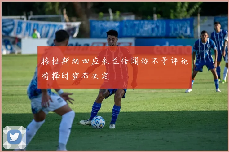 格拉斯纳回应米兰传闻称不予评论将择时宣布决定