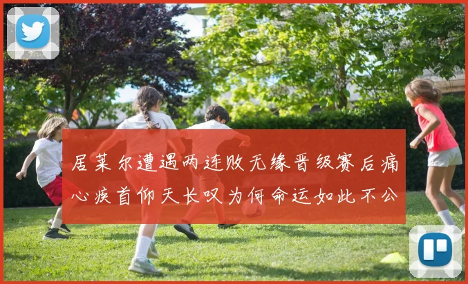 居莱尔遭遇两连败无缘晋级赛后痛心疾首仰天长叹为何命运如此不公