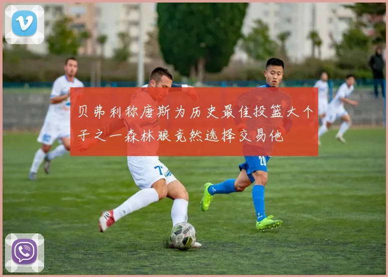贝弗利称唐斯为历史最佳投篮大个子之一森林狼竟然选择交易他
