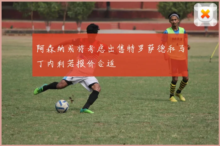 阿森纳或将考虑出售特罗萨德和马丁内利若报价合适