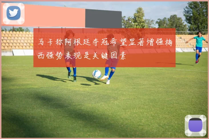 马卡称阿根廷夺冠希望显著增强梅西强势表现是关键因素
